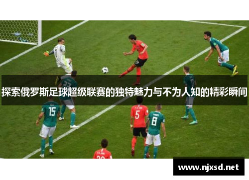 探索俄罗斯足球超级联赛的独特魅力与不为人知的精彩瞬间 探索俄罗斯足球超级联赛的独特魅力与不为人知的精彩瞬间