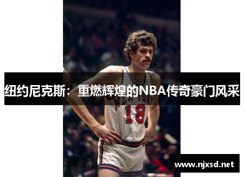 纽约尼克斯:重燃辉煌的NBA传奇豪门风采 纽约尼克斯:重燃辉煌的NBA传奇豪门风采