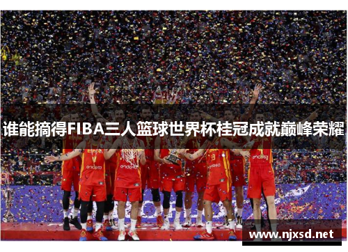 谁能摘得FIBA三人篮球世界杯桂冠成就巅峰荣耀 谁能摘得FIBA三人篮球世界杯桂冠成就巅峰荣耀