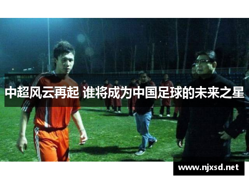 中超风云再起 谁将成为中国足球的未来之星 中超风云再起 谁将成为中国足球的未来之星