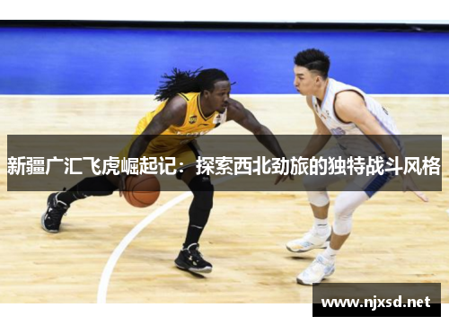 新疆广汇飞虎崛起记:探索西北劲旅的独特战斗风格 新疆广汇飞虎崛起记:探索西北劲旅的独特战斗风格