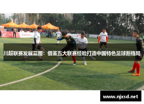 川超联赛发展蓝图:借鉴五大联赛经验打造中国特色足球新格局 川超联赛发展蓝图:借鉴五大联赛经验打造中国特色足球新格局